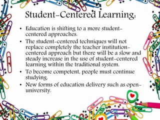 Student-Centered Learning:
• Education is shifting to a more student-
centered approaches.
• The student-centered techniques will not
replace completely the teacher institution-
centered approach but there will be a slow and
steady increase in the use of student-centered
learning within the traditional system.
• To become competent, people must continue
studying.
• New forms of education delivery such as open-
university.
 