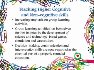 • Increasing emphasis on group learning
activities.
• Group learning activities has been given
further impetus by the development of
science and technology-based games,
simulation and case studies.
• Decision-making, communication and
interpretation skills are now regarded as the
essential part of a properly rounded
education.
 