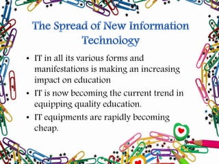 • IT in all its various forms and
manifestations is making an increasing
impact on education
• IT is now becoming the current trend in
equipping quality education.
• IT equipments are rapidly becoming
cheap.
 