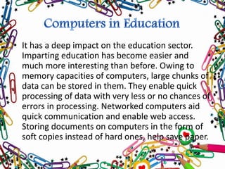 • It has a deep impact on the education sector.
Imparting education has become easier and
much more interesting than before. Owing to
memory capacities of computers, large chunks of
data can be stored in them. They enable quick
processing of data with very less or no chances of
errors in processing. Networked computers aid
quick communication and enable web access.
Storing documents on computers in the form of
soft copies instead of hard ones, help save paper.
 