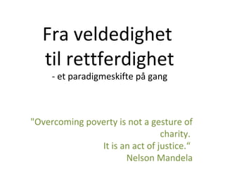 Fra veldedighet
til rettferdighet
- et paradigmeskifte på gang
"Overcoming poverty is not a gesture of
charity.
It is an act of justice.“
Nelson Mandela
 