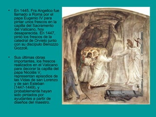 En 1445, Fra Angelico fue llamado a Roma por el papa Eugenio IV para pintar unos frescos en la capilla del Sacramento del Vaticano, hoy desaparecida. En 1447, pintó los frescos de la catedral de Orvieto junto con su discípulo Benozzo Gozzoli. Sus últimas obras importantes, los frescos realizados en el Vaticano para decorar la capilla del papa Nicolás V, representan episodios de las Vidas de san Lorenzo y de san Esteban (1447-1449), y probablemente hayan sido pintados por ayudantes a partir de diseños del maestro. 