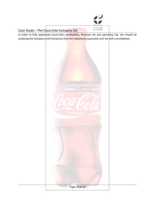 Case Study – The Coca-Cola Company (A)
In order to fully appreciate Coca-Cola’s profitability, financial risk and operating risk, she should be
analyzing the Company and Enterprises financial statements separately and not with consolidation.




                                             Page 10 of 10
 