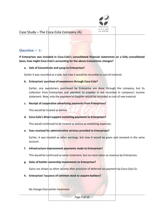Case Study – The Coca-Cola Company (A)



Question – 3:
If Enterprises was included in Coca-Cola’s consolidated financial statements on a fully consolidated
basis, how might Coca-Cola’s accounting for the above transactions changes?

   a. Sale of Concentrate and syrup to Enterprises?

   Earlier it was recorded as a sale, but now it would be recorded as cost of material.

   b. Enterprises’ purchase of sweeteners through Coca-Cola?

        Earlier, any sweeteners purchased by Enterprise are done through the company, but its
        collection from Enterprises and payment to supplier is not recorded in company’s income
        statement. Now, only the payment to Supplier would be recorded as cost of raw material.

   c. Receipt of cooperative advertising payments from Enterprises?

        This would be treated as before.

   d. Coca-Cola’s direct support marketing payments to Enterprises?

        This would continued to be treated as before as marketing expenses.

   e. Fees received for administrative services provided to Enterprises?

        Earlier, it was treated as other earnings, but now it would be given and received in the same
        account.

   f.   Infrastructure improvement payments made to Enterprises?

        This would be continued as same treatment, but no more taken as revenue by Enterprises.

   g. Sales of bottler ownership investments to Enterprises?

        Gains are shown as other income after provision of deferred tax payment by Coca-Cola Co.

   h. Enterprises’ issuance of common stock to acquire bottlers?



        No change than earlier treatment.

                                              Page 5 of 10
 