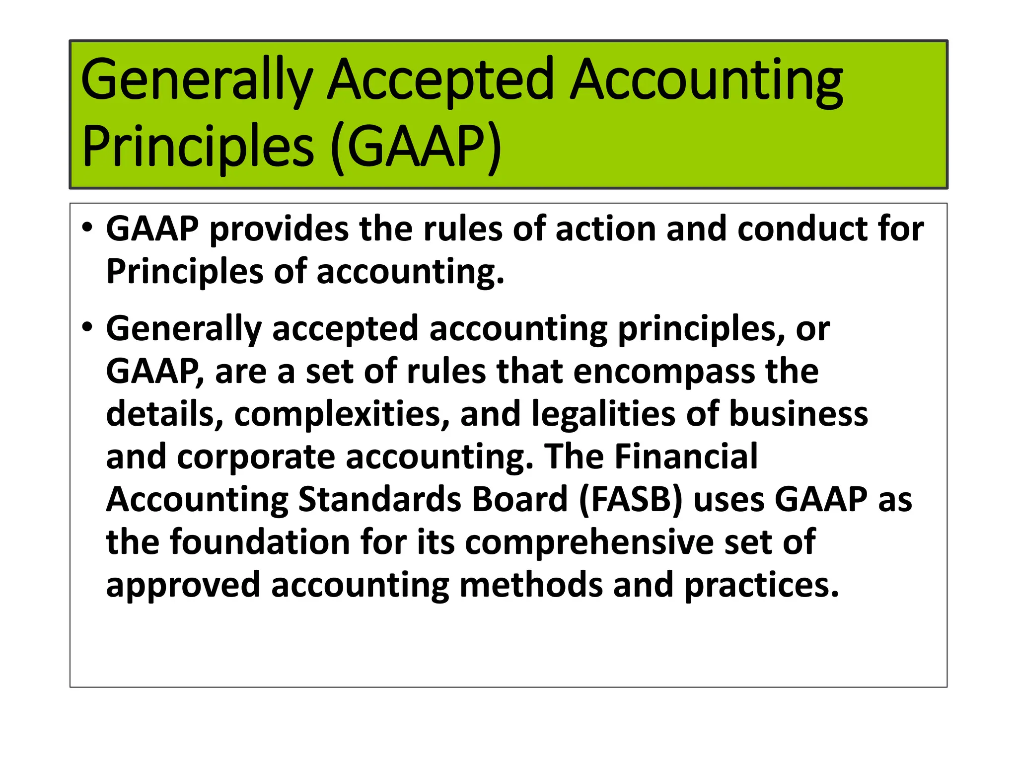 Generally Accepted Accounting
Principles (GAAP)
• GAAP provides the rules of action and conduct for
Principles of accounting.
• Generally accepted accounting principles, or
GAAP, are a set of rules that encompass the
details, complexities, and legalities of business
and corporate accounting. The Financial
Accounting Standards Board (FASB) uses GAAP as
the foundation for its comprehensive set of
approved accounting methods and practices.
 