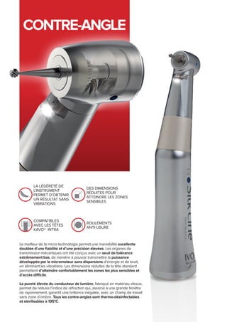 CONTRE-ANGLE
la légèreté de
l’instrument
permet d’obtenir
un résultat sans
vibrations
des dimensions
réduites pour
atteindre les zones
sensibles
compatibles
avec les têtes
Kavo® intra
roulements
anti-usure
Le meilleur de la micro-technologie permet une maniabilité excellente
doublée d’une fiabilité et d’une précision élevées. Les organes de
transmission mécaniques ont été conçus avec un seuil de tolérance
extrêmement bas, de manière à pouvoir transmettre la puissance
développée par le micromoteur sans dispersions d’énergie et de bruit,
en éliminant les vibrations. Les dimensions réduites de la tête standard
permettent d’atteindre confortablement les zones les plus sensibles et
d’accès difficile.
La pureté élevée du conducteur de lumière, fabriqué en matériau vitreux,
permet de réduire l’indice de réfraction qui, associé à une grande fenêtre
de rayonnement, garantit une brillance inégalée, avec un champ de travail
sans zone d’ombre. Tous les contre-angles sont thermo-désinfectables
et stérilisables à 135°C.
 