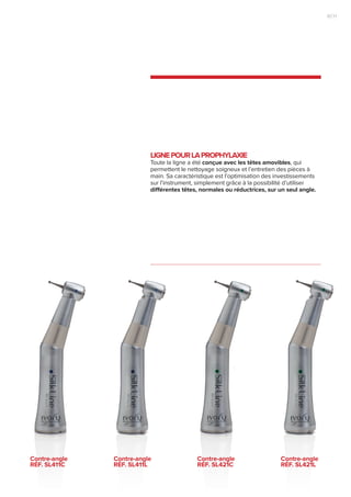 LIGNEPOURLAPROPHYLAXIE
Toute la ligne a été conçue avec les têtes amovibles, qui
permettent le nettoyage soigneux et l’entretien des pièces à
main. Sa caractéristique est l’optimisation des investissements
sur l’instrument, simplement grâce à la possibilité d’utiliser
différentes têtes, normales ou réductrices, sur un seul angle.
Contre-angle
RÉF. Sl411c
Contre-angle
RÉF. Sl411l
Contre-angle
RÉF. Sl421c
Contre-angle
RÉF. Sl421l
11|10
 