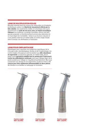 LIGNEDEMULTIPLICATIONROUGE
Résultat maximal dans les travaux de restauration et d’implants
prothétiques, grâce à la liberté de mouvement offerte par la
tête réduite. Les roulements à billes en céramique anti-usure,
garantissent un cycle de vie accru avec un impact acoustique
inférieur à la moyenne. Le design monobloc assure une plus
grande propreté, un fonctionnement encore plus silencieux et
un haut degré de maniabilité. Grâce à sa structure robuste et
à ses parties externes en métal noble, le contre-angle résiste
dans le temps à la stérilisation à l’autoclave.
LIGNEpourl’implantologie
Développés pour répondre aux exigences spécifiques de la
chirurgie orale, stomatologique, faciale et de l’implantologie, les
contre-angles chirurgicaux sont la solution qui allie robustesse
et ergonomie. La structure spéciale, en métal noble, de sa
partie avant garantit la solidité tout en préservant l’instrument
contre les sollicitations continues, alors que l’alliage léger de la
partie postérieure l’allège en l’équilibrant parfaitement. Bien que
conservant son design et son ergonomie, la pièce à main a été
conçue pour être rapidement désassemblée en deux pièces,
de manière à en faciliter le nettoyage et l’entretien.
Contre-angle
RÉF. Sl415c
Contre-angle
RÉF. Sl415l
Contre-angle
RÉF. l4201c
 