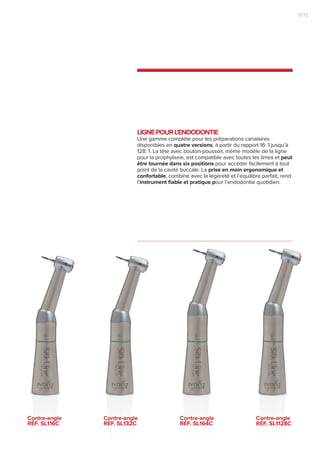LIGNEPOURL’ENDODONTIE
Une gamme complète pour les préparations canalaires
disponibles en quatre versions, à partir du rapport 16: 1 jusqu’à
128: 1. La tête avec bouton-poussoir, même modèle de la ligne
pour la prophylaxie, est compatible avec toutes les limes et peut
être tournée dans six positions pour accéder facilement à tout
point de la cavité buccale. La prise en main ergonomique et
confortable, combiné avec la légèreté et l’équilibre parfait, rend
l’instrument fiable et pratique pour l’endodontie quotidien.
Contre-angle
RÉF. SL116C
Contre-angle
RÉF. SL132C
Contre-angle
RÉF. SL164C
Contre-angle
RÉF. SL1128C
13|12
 