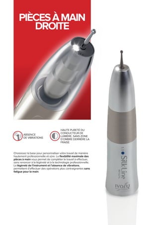 PIÈCESÀMAIN
DROITE
absence
de vibrations
haute pureté du
conducteur de
lumière, sans zone
d’ombre derrière la
fraise
Choisissez la base pour personnaliser votre travail de manière
hautement professionnelle et sûre. La flexibilité maximale des
pièces à main vous permet de compléter le travail à effectuer,
sans renoncer à la légèreté et à la technologie professionnelle.
La légèreté de l’instrument et l’absence de vibrations,
permettent d’effectuer des opérations plus contraignantes sans
fatigue pour la main.
 