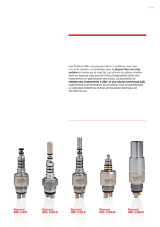 Les Turbines Silk Line peuvent être complétées avec des
raccords rapides, compatibles avec la plupart des raccords
turbine en vente sur le marché. Les choisir du même modèle
dont on dispose déjà permet l’interchangeabilité totale des
instruments et l’optimisation des coûts. La possibilité de
rotation des instruments à 360° et une source lumineuse LED,
augmentent la performance de la turbine, tout en garantissant
un éclairage brillant du champ de travail pendant plus de
50 000 heures.
Raccord
RÉF. C31k
Raccord
RÉF. C30lk
Raccord
RÉF. C31lk
Raccord
RÉF. C30lw
Raccord
RÉF. C30ln
19|18
 