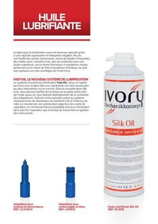 Huile
lubrifiante
Adaptateur pour
contre-angles et têtes
RÉF. LIV1013
Adaptateur pour
turbines et micromoteurs
RÉF. CL5.001V
Huile lubrifiante Silk Oil
RÉF. ol101s
La ligne pour la lubrification Ivory est devenue spéciale grâce
à une capacité égraissante et nettoyante inégalée. Pas de
surchauffe des parties dynamiques, moins de dépôts d’impuretés,
plus faible usure, moindres frais, plus de protection pour une
durée supérieure, aucun stress thermique ni oxydations, hautes
performances et moins de frais d’assistance technique, ne sont
que quelques-uns des avantages de l’huile Ivory.
FAST-OIL,LENOUVEAUSYSTÈMEDELUBRIFICATION
Le système innovant de lubrification Fast-Oil, conçu et réalisé
par Ivory pour la ligne Silk Line représente une des nouveautés
les plus importantes sur le marché. Dans la nouvelle ligne Silk
Line, vous pouvez lubrifier les turbines de la partie avant avec
de l’huile spray, en vous libérant définitivement de la contrainte
des adaptateurs. Cela est rendu possible grâce au système
révolutionnaire de distribution du lubrifiant créé à l’intérieur du
rotor. Le résultat est une optimisation objective des coûts de
réparation, en minimisant tant la possibilité d’erreurs d’entretien
de la part de l’opérateur que le temps de travail dans la gestion
des instruments.
 