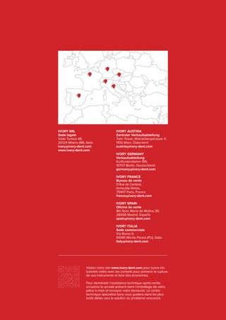 IVORY SRL
Sede legale
Viale Tunisia 48,
20124 Milano (MI), Italia
ivory@ivory-dent.com
www.ivory-dent.com
IVORY AUSTRIA
Zentraler Verkaufsabteilung
Twin Tower, Wienerbergstrasse 11,
1100 Wien, Österreich
austria@ivory-dent.com
IVORY GERMANY
Verkaufsabteilung
Kurfürstendamm 195,
10707 Berlin, Deutschland
germany@ivory-dent.com
IVORY FRANCE
Bureau de vente
11 Rue de Cambrai,
Immeuble l’Artois,
75947 Paris, France
france@ivory-dent.com
IVORY SPAIN
Oficina de vente
8th floor, Maria de Molina 39,
28006 Madrid, España
spain@ivory-dent.com
IVORY ITALIA
Sede commerciale
Via Roma 9,
61040 Monte Porzio (PU), Italia
italy@ivory-dent.com
Visitez notre site www.ivory-dent.com pour suivre les
tutoriels vidéo avec les conseils pour prévenir la rupture
de vos instruments et faire des économies.
Pour demander l’assistance technique après-vente,
encadrez le qrcode présent dans l’emballage de votre
pièce à main et envoyez votre demande. Le centre
technique spécialisé Ivory vous guidera dans les plus
brefs délais vers la solution du problème rencontré.
 