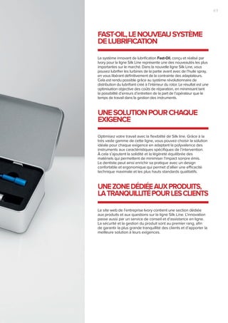 Le système innovant de lubrification Fast-Oil, conçu et réalisé par
Ivory pour la ligne Silk Line représente une des nouveautés les plus
importantes sur le marché. Dans la nouvelle ligne Silk Line, vous
pouvez lubrifier les turbines de la partie avant avec de l’huile spray,
en vous libérant définitivement de la contrainte des adaptateurs.
Cela est rendu possible grâce au système révolutionnaire de
distribution du lubrifiant créé à l’intérieur du rotor. Le résultat est une
optimisation objective des coûts de réparation, en minimisant tant
la possibilité d’erreurs d’entretien de la part de l’opérateur que le
temps de travail dans la gestion des instruments.
FAST-OIL,LENOUVEAUSYSTÈME
DELUBRIFICATION
Optimisez votre travail avec la flexibilité de Silk line. Grâce à la
très vaste gamme de cette ligne, vous pouvez choisir la solution
idéale pour chaque exigence en adaptant la polyvalence des
instruments aux caractéristiques spécifiques de l’intervention.
À cela s’ajoutent la solidité et la légèreté équilibrée des
matériels qui permettent de minimiser l’impact sonore émis.
Le dentiste peut ainsi enrichir sa pratique avec un design
confortable et ergonomique qui permet d’allier une efficacité
technique maximale et les plus hauts standards qualitatifs.
UNESOLUTIONPOURCHAQUE
EXIGENCE
Le site web de l’entreprise Ivory contient une section dédiée
aux produits et aux questions sur la ligne Silk Line. L’innovation
passe aussi par un service de conseil et d’assistance en ligne.
La sécurité et la gestion du produit sont au premier rang, afin
de garantir la plus grande tranquillité des clients et d’apporter la
meilleure solution à leurs exigences.
UNEZONEDÉDIÉEAUXPRODUITS,
LATRANQUILLITÉPOURLESCLIENTS
7|6
 