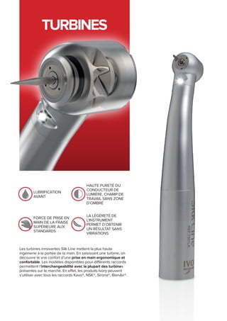 TURBINES
Les turbines innovantes Silk Line mettent la plus haute
ingénierie à la portée de la main. En saisissant une turbine, on
découvre le vrai confort d’une prise en main ergonomique et
confortable. Les modèles disponibles pour différents raccords
permettent l’interchangeabilité avec la plupart des turbines
présentes sur le marché. En effet, les produits Ivory peuvent
s’utiliser avec tous les raccords Kavo®, NSK®, Sirona®, BienAir®.
Lubrification
avant
Haute pureté du
conducteur de
lumière, champ de
travail sans zone
d’ombre
Force de prise en
main de la fraise
supérieure aux
standards
la légèreté de
l’instrument
permet d’obtenir
un résultat sans
vibrations
 