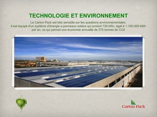 ​
             TECHNOLOGIE ET ENVIRONNEMENT
                Le Carton Pack est très sensible sur les questions environnementales.
Il est équipé d'un système d'énergie a panneaux solaire qui produit 730 kWc, égal à 1.100.000 kWh
                 par an, ce qui permet une économie annuelle de 375 tonnes de CO2
 