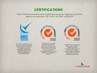 CERTIFICATIONS
 Carton Pack assure la plus haute qualité dans toutes les étapes de production
           grâce à des certificats: ISO 14001, ISO 9001 e BRC/IOP




                                           ISO 9001 est la norme de
BRC / IOP La certification est un
                                           référence absolue pour la      ISO 14001 est une norme qui
programme qui vise à s'assurer
                                          gestion de la qualité la plus      définit la façon d'établir un
 que les matériaux utilisés pour
                                        connue dans le monde entier.             système de gestion
     l'emballage des denrées
                                         La norme est non seulement        environnementale efficace. Il
  alimentaires destinées à des
                                             pour les systèmes de             est conçu pour maintenir
    détaillants respectent les
                                       management de la qualité, mais     l'équilibre entre le maintien de
   exigences d'hygiène et de
                                          les systèmes de gestion en         la rentabilité et de réduire
        sécurité alimentaire
                                                    général..                l'impact environnemental.
 