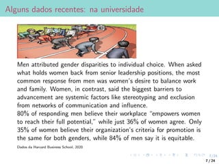 7/24
Alguns dados recentes: na universidade
Men attributed gender disparities to individual choice. When asked
what holds women back from senior leadership positions, the most
common response from men was women’s desire to balance work
and family. Women, in contrast, said the biggest barriers to
advancement are systemic factors like stereotyping and exclusion
from networks of communication and influence.
80% of responding men believe their workplace “empowers women
to reach their full potential,” while just 36% of women agree. Only
35% of women believe their organization’s criteria for promotion is
the same for both genders, while 84% of men say it is equitable.
Dados da Harvard Business School, 2020
7 / 24
 