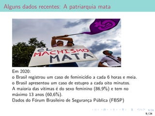 9/24
Alguns dados recentes: A patriarquia mata
Em 2020:
o Brasil registrou um caso de feminicı́dio a cada 6 horas e meia.
o Brasil apresentou um caso de estupro a cada oito minutos.
A maioria das vı́timas é do sexo feminino (86,9%) e tem no
máximo 13 anos (60,6%).
Dados do Fórum Brasileiro de Segurança Pública (FBSP)
9 / 24
 