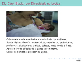 10/24
Dia Carol Blasio: por Diversidade na Lógica
Celebrando a vida, o trabalho e a resistência das mulheres.
Somos lógicas, filósofas, matemáticas, engenheiras, profissionais,
professoras, divulgadoras, amigas, colegas, maẽs, irmãs e filhas.
Apesar de toda dificuldade, a gente vai em frente.
Nossas comunidades precisam da gente.
10 / 24
 