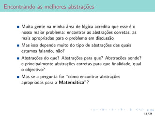 11/24
Encontrando as melhores abstrações
Muita gente na minha área de lógica acredita que esse é o
nosso maior problema: encontrar as abstrações corretas, as
mais apropriadas para o problema em discussão
Mas isso depende muito do tipo de abstrações das quais
estamos falando, não?
Abstrações do que? Abstrações para que? Abstrações aonde?
e principalmente abstrações corretas para que finalidade, qual
o objectivo?
Mas se a pergunta for “como encontrar abstrações
apropriadas para a Matemática”?
11 / 24
 