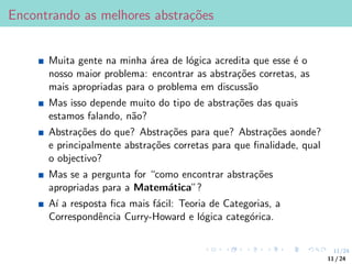 11/24
Encontrando as melhores abstrações
Muita gente na minha área de lógica acredita que esse é o
nosso maior problema: encontrar as abstrações corretas, as
mais apropriadas para o problema em discussão
Mas isso depende muito do tipo de abstrações das quais
estamos falando, não?
Abstrações do que? Abstrações para que? Abstrações aonde?
e principalmente abstrações corretas para que finalidade, qual
o objectivo?
Mas se a pergunta for “como encontrar abstrações
apropriadas para a Matemática”?
Aı́ a resposta fica mais fácil: Teoria de Categorias, a
Correspondência Curry-Howard e lógica categórica.
11 / 24
 