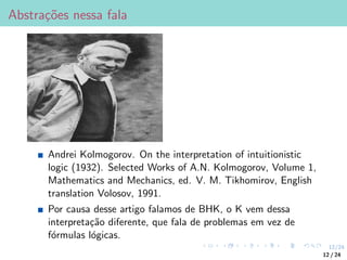 12/24
Abstrações nessa fala
Andrei Kolmogorov. On the interpretation of intuitionistic
logic (1932). Selected Works of A.N. Kolmogorov, Volume 1,
Mathematics and Mechanics, ed. V. M. Tikhomirov, English
translation Volosov, 1991.
Por causa desse artigo falamos de BHK, o K vem dessa
interpretação diferente, que fala de problemas em vez de
fórmulas lógicas.
12 / 24
 