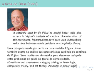 13/24
a ficha do Blass (1995)
A category used by de Paiva to model linear logic also
occurs in Vojtas’s analysis of cardinal characteristics of
the continuum. Its morphisms have been used in describing
reductions between search problems in complexity theory.
Uma categoria usada por de Paiva para modelar Lógica Linear
também ocorre na análise das caracterı́sticas cardinais do contı́nuo
de Vojtas. Seus morfismos são usados para descrever reduçoẽs
entre problemas de busca na teoria de complexidade.
(Questions and answers—a category arising in linear logic,
complexity theory, and set theory. Advances in linear logic)
13 / 24
 
