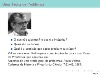 17/24
Uma Teoria de Problemas
O que não sabemos? o que é a incógnita?
Quais são os dados?
Qual é a condição que dados precisam satisfazer?
Veloso mencionou Kolmogorov como inspiração para a sua Teoria
de Problemas, que apareceu em:
Aspectos de uma teoria geral de problemas, Paulo Veloso.
Cadernos de Historia e Filosofia da Ciência, 7:21–42, 1984.
17 / 24
 