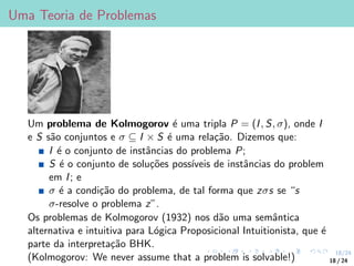 18/24
Uma Teoria de Problemas
Um problema de Kolmogorov é uma tripla P = (I, S, σ), onde I
e S são conjuntos e σ ⊆ I × S é uma relação. Dizemos que:
I é o conjunto de instâncias do problema P;
S é o conjunto de soluções possı́veis de instâncias do problem
em I; e
σ é a condição do problema, de tal forma que zσs se “s
σ-resolve o problema z”.
Os problemas de Kolmogorov (1932) nos dão uma semântica
alternativa e intuitiva para Lógica Proposicional Intuitionista, que é
parte da interpretação BHK.
(Kolmogorov: We never assume that a problem is solvable!) 18 / 24
 