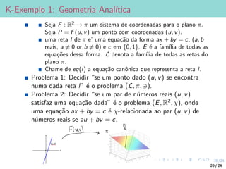 20/24
K-Exemplo 1: Geometria Analı́tica
Seja F : R2
→ π um sistema de coordenadas para o plano π.
Seja P = F(u, v) um ponto com coordenadas (u, v).
uma reta l de π e’ uma equação da forma ax + by = c, (a, b
reais, a 6= 0 or b 6= 0) e c em {0, 1}. E é a famı́lia de todas as
equações dessa forma. L denota a famı́lia de todas as retas do
plano π.
Chame de eq(l) a equação canônica que representa a reta l.
Problema 1: Decidir “se um ponto dado (u, v) se encontra
numa dada reta l” é o problema (L, π, 3).
Problema 2: Decidir “se um par de números reais (u, v)
satisfaz uma equação dada” é o problema (E, R2, χ), onde
uma equação ax + by = c é χ-relacionada ao par (u, v) de
números reais se au + bv = c.
20 / 24
 