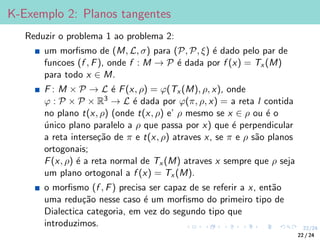 22/24
K-Exemplo 2: Planos tangentes
Reduzir o problema 1 ao problema 2:
um morfismo de (M, L, σ) para (P, P, ξ) é dado pelo par de
funcoes (f , F), onde f : M → P é dada por f (x) = Tx (M)
para todo x ∈ M.
F : M × P → L é F(x, ρ) = ϕ(Tx (M), ρ, x), onde
ϕ : P × P × R3 → L é dada por ϕ(π, ρ, x) = a reta l contida
no plano t(x, ρ) (onde t(x, ρ) e’ ρ mesmo se x ∈ ρ ou é o
único plano paralelo a ρ que passa por x) que é perpendicular
a reta interseção de π e t(x, ρ) atraves x, se π e ρ são planos
ortogonais;
F(x, ρ) é a reta normal de Tx (M) atraves x sempre que ρ seja
um plano ortogonal a f (x) = Tx (M).
o morfismo (f , F) precisa ser capaz de se referir a x, então
uma redução nesse caso é um morfismo do primeiro tipo de
Dialectica categoria, em vez do segundo tipo que
introduzimos.
22 / 24
 