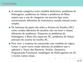 23/24
Conclusões
A conexão categórica entre modelos dialecticos, problemas de
Kolmogorov, problemas do Veloso e problemas do Blass
mostra que o uso de categorias nos permite ligar áreas
extremamente diferentes de matematica usando métods muito
simples.
Os teoremas do paper são sobre o Axioma da Escolha (AC):
como versões diferentes de escolhas vão nos levar a classes
diferentes de problemas. Enquanto os problemas de
Kolmogorov e Blass não requerem AC, problemas de Veloso
precisam do axioma da escolha AC.
Para mim, a surpresa de começando com modelos de Lógica
Linear, ir parar numa noção abstrata de problema que é
aplicável a Teoria dos Números, Análise, Geometria,
Programação Functional, modelagem de Multi-agentes em IA,
e muitas outras coisas.
23 / 24
 