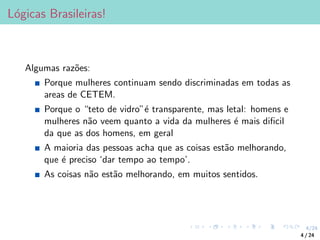 4/24
Lógicas Brasileiras!
Algumas razões:
Porque mulheres continuam sendo discriminadas em todas as
areas de CETEM.
Porque o “teto de vidro”é transparente, mas letal: homens e
mulheres não veem quanto a vida da mulheres é mais dificil
da que as dos homens, em geral
A maioria das pessoas acha que as coisas estão melhorando,
que é preciso ‘dar tempo ao tempo’.
As coisas não estão melhorando, em muitos sentidos.
4 / 24
 