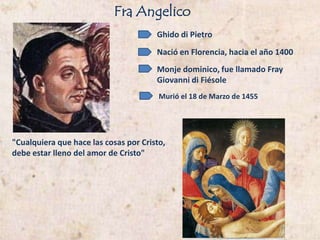 FraAngelico Ghido di Pietro Nació en Florencia, hacia el año 1400  Monje dominico, fue llamado Fray Giovanni di Fiésole  Murió el 18 de Marzo de 1455 "Cualquiera que hace las cosas por Cristo,  debe estar lleno del amor de Cristo"  