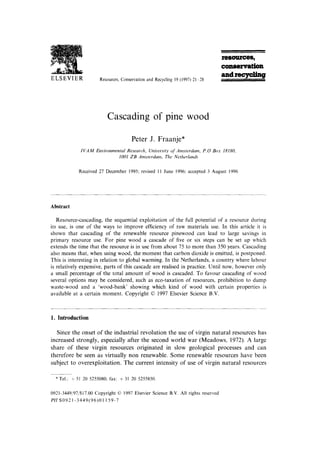 Te~es,
                                                                                           couervatfon
ELSEVIER
                                                                                           a a d ~
                          Resources, Conservationand Recycling19 (1997) 21 28




                              Cascading of pine wood

                                           Peter J. Fraanje*
                I V A M Environmental Research, University of Amsterdam, P.O Box 18180,
                                  1001 ZB Amsterdam, The Netherland~


               Received 27 December 1995; revised I I June 1996; accepted 3 August 1996




Abstract

   Resource-cascading, the sequential exploitation of the full potential of a resource during
its use, is one of the ways to improve efficiency of raw materials use. In this article it is
shown that cascading of the renewable resource pinewood can lead to large savings in
primary resource use. For pine wood a cascade of five or six steps can be set up which
extends the time that the resource is in use from about 75 to more than 350 years. Cascading
also means that, when using wood, the moment that carbon dioxide is emitted, is postponed.
This is interesting in relation to global warming. In the Netherlands, a country where labour
is relatively expensive, parts of this cascade are realised in practice. Until now, however only
a small percentage of the total amount of wood is cascaded. To favour cascading of wood
several options may be considered, such as eco-taxation of resources, prohibition to dump
waste-wood and a 'wood-bank' showing which kind of wood with certain properties is
available at a certain moment. Copyright © 1997 Elsevier Science B.V.



1. Introduction

  Since the onset o f the industrial r e v o l u t i o n the use o f virgin n a t u r a l resources has
increased strongly, especially after the second w o r l d w a r ( M e a d o w s , 1972). A large
share o f these virgin resources o r i g i n a t e d in slow geological processes a n d can
therefore be seen as virtually n o n renewable. S o m e renewable resources have been
subject to o v e r e x p l o i t a t i o n . The c u r r e n t intensity o f use o f virgin n a t u r a l resources

  * Tel.: + 31 20 5255080; fax: + 31 20 5255850.

0921-3449/97/$17.00 Copyright ~ 1997 Elsevier Science B.V. All rights reserved
PII S0921-3449(96)01159-7
 