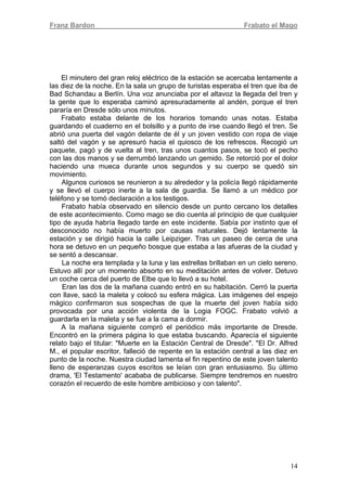 Franz Bardon Frabato el Mago
14
El minutero del gran reloj eléctrico de la estación se acercaba lentamente a
las diez de la noche. En la sala un grupo de turistas esperaba el tren que iba de
Bad Schandau a Berlín. Una voz anunciaba por el altavoz la llegada del tren y
la gente que lo esperaba caminó apresuradamente al andén, porque el tren
pararía en Dresde sólo unos minutos.
Frabato estaba delante de los horarios tomando unas notas. Estaba
guardando el cuaderno en el bolsillo y a punto de irse cuando llegó el tren. Se
abrió una puerta del vagón delante de él y un joven vestido con ropa de viaje
saltó del vagón y se apresuró hacia el quiosco de los refrescos. Recogió un
paquete, pagó y de vuelta al tren, tras unos cuantos pasos, se tocó el pecho
con las dos manos y se derrumbó lanzando un gemido. Se retorció por el dolor
haciendo una mueca durante unos segundos y su cuerpo se quedó sin
movimiento.
Algunos curiosos se reunieron a su alrededor y la policía llegó rápidamente
y se llevó el cuerpo inerte a la sala de guardia. Se llamó a un médico por
teléfono y se tomó declaración a los testigos.
Frabato había observado en silencio desde un punto cercano los detalles
de este acontecimiento. Como mago se dio cuenta al principio de que cualquier
tipo de ayuda habría llegado tarde en este incidente. Sabía por instinto que el
desconocido no había muerto por causas naturales. Dejó lentamente la
estación y se dirigió hacia la calle Leipziger. Tras un paseo de cerca de una
hora se detuvo en un pequeño bosque que estaba a las afueras de la ciudad y
se sentó a descansar.
La noche era templada y la luna y las estrellas brillaban en un cielo sereno.
Estuvo allí por un momento absorto en su meditación antes de volver. Detuvo
un coche cerca del puerto de Elbe que lo llevó a su hotel.
Eran las dos de la mañana cuando entró en su habitación. Cerró la puerta
con llave, sacó la maleta y colocó su esfera mágica. Las imágenes del espejo
mágico confirmaron sus sospechas de que la muerte del joven había sido
provocada por una acción violenta de la Logia FOGC. Frabato volvió a
guardarla en la maleta y se fue a la cama a dormir.
A la mañana siguiente compró el periódico más importante de Dresde.
Encontró en la primera página lo que estaba buscando. Aparecía el siguiente
relato bajo el titular: "Muerte en la Estación Central de Dresde". "El Dr. Alfred
M., el popular escritor, falleció de repente en la estación central a las diez en
punto de la noche. Nuestra ciudad lamenta el fin repentino de este joven talento
lleno de esperanzas cuyos escritos se leían con gran entusiasmo. Su último
drama, 'El Testamento' acababa de publicarse. Siempre tendremos en nuestro
corazón el recuerdo de este hombre ambicioso y con talento".
 