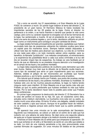 Franz Bardon Frabato el Mago
15
Capítulo 3
Tal y como se acordó, los 21 especialistas y el Gran Maestre de la Logia
FOGC se volvieron a reunir. En primer lugar trataron el tema del director Z., el
presidente de un gran banco. El Hermano Silesius le había revelado los
importantes secretos de los 28 grados de la logia. Como el director no
pertenecía a la orden, o se hacía miembro o tendría que perder la vida como
castigo; pero como su carácter especial no encajaba con el de los hermanos de
la logia, fue sentenciado a muerte. Al ser el presidente de un gran banco, Z.
tenía una serie de poderes legales y, por lo tanto, decidieron utilizarlo en primer
lugar como un instrumento para conseguir una gran cantidad de dinero.
La logia estaba formada principalmente por grandes capitalistas que habían
acumulado todo tipo de posesiones utilizando los métodos ocultos para tener
un capital para los momentos duros. Siempre habían estado dispuestos a
utilizar todo tipo de medios para alcanzar sus objetivos. La vida de un hombre
no era nada para ellos y en todo momento sabían cómo explotar, para su
beneficio, la llamada "jurisdicción". Los métodos complicados, el entrenamiento
y la experiencia les posibilitaba llevar a cabo sus actos criminales a la luz del
día sin levantar ningún tipo de sospechas. Su trabajo se veía facilitado por el
hecho de que en Alemania no se prestaba ninguna atención a la investigación
en el campo de las leyes y los poderes mentales.
La logia daba espectáculos públicos de ocultismo para demostrar que sólo
eran trucos. Sabían muy bien que la difusión de la filosofía oculta traería un
nuevo tipo de sociedad que sería un gran impedimento para sus acciones.
Además, estaba el peligro de ser reconocidos por ocultistas que hacían
trabajos positivos y, por lo tanto, quedar descubiertos ante el público.
Era natural que el trabajo hecho por Frabato, que podía dar pruebas ciertas
de la existencia de las leyes y los poderes mentales, levantase su hostilidad. Si
hubiese sido uno de los muchos pseudo-ocultistas, la logia no habría tenido
ninguna razón para interferir. El Gran Maestre era el que sentía más odio por
Frabato ya que no podía perdonarle que hubiese revelado la vida que había
llevado. Por lo tanto decidieron hacer todo lo posible para evitar que Frabato
diese conferencias.
En primer lugar prepararon la destrucción del director Z. El Secretario fue a
la casa del portero en busca de su hija, Eli, que, en ocasiones como ésta,
actuaba como médium clarividente. La muchacha vivía sola con su padre, su
madre murió unos años antes. Eli tenía 18 años, era delgada, cabello ondulado
de color castaño y ojos azul oscuro. Aunque no le gustaba hacer de médium,
no se atrevía a negarse porque esto podría hacer que su padre perdiese el
trabajo.
Eli apareció tras unos minutos en la sala acompañada del Secretario.
Siguiendo sus indicaciones, se colocó un sofá en el centro de la sala que fue
cubierto con una sábana de seda blanca. Se dejó cerca una segunda sábana
de seda por si fuese necesario abrigar a la médium durante el experimento.
Entonces el Gran Maestre dio la señal para que empezara la operación. EIi
tenía que echarse en el sofá y el Secretario se sentó en una silla que estaba a
su lado. La miró de una manera penetrante a los ojos pronunciando unas
cuantas fórmulas de sugestión. En unos minutos Eli estaba en las primeras
 