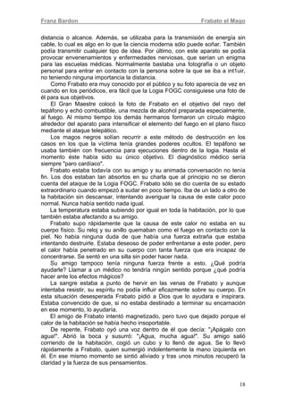 Franz Bardon Frabato el Mago
18
distancia o alcance. Además, se utilizaba para la transmisión de energía sin
cable, lo cual es algo en lo que la ciencia moderna sólo puede soñar. También
podía transmitir cualquier tipo de idea. Por último, con este aparato se podía
provocar envenenamientos y enfermedades nerviosas, que serían un enigma
para las escuelas médicas. Normalmente bastaba una fotografía o un objeto
personal para entrar en contacto con la persona sobre la que se iba a int1uir,
no teniendo ninguna importancia la distancia.
Como Frabato era muy conocido por el público y su foto aparecía de vez en
cuando en los periódicos, era fácil que la Logia FOGC consiguiese una foto de
él para sus objetivos.
El Gran Maestre colocó la foto de Frabato en el objetivo del rayo del
tepáfono y echó combustible, una mezcla de alcohol preparada especialmente,
al fuego. Al mismo tiempo los demás hermanos formaron un círculo mágico
alrededor del aparato para intensificar el elemento del fuego en el plano físico
mediante el ataque telepático.
Los magos negros solían recurrir a este método de destrucción en los
casos en los que la víctima tenía grandes poderes ocultos. El tepáfono se
usaba también con frecuencia para ejecuciones dentro de la logia. Hasta el
momento éste había sido su único objetivo. El diagnóstico médico sería
siempre "paro cardíaco".
Frabato estaba todavía con su amigo y su animada conversación no tenía
fin. Los dos estaban tan absortos en su charla que al principio no se dieron
cuenta del ataque de la Logia FOGC. Frabato sólo se dio cuenta de su estado
extraordinario cuando empezó a sudar en poco tiempo. Iba de un lado a otro de
la habitación sin descansar, intentando averiguar la causa de este calor poco
normal. Nunca había sentido nada igual.
La temperatura estaba subiendo por igual en toda la habitación, por lo que
también estaba afectando a su amigo.
Frabato supo rápidamente que la causa de este calor no estaba en su
cuerpo físico. Su reloj y su anillo quemaban como el fuego en contacto con la
piel. No había ninguna duda de que había una fuerza extraña que estaba
intentando destruirle. Estaba deseoso de poder enfrentarse a este poder, pero
el calor había penetrado en su cuerpo con tanta fuerza que era incapaz de
concentrarse. Se sentó en una silla sin poder hacer nada.
Su amigo tampoco tenía ninguna fuerza frente a esto. ¿Qué podría
ayudarle? Llamar a un médico no tendría ningún sentido porque ¿qué podría
hacer ante los efectos mágicos?
La sangre estaba a punto de hervir en las venas de Frabato y aunque
intentaba resistir, su espíritu no podía influir eficazmente sobre su cuerpo. En
esta situación desesperada Frabato pidió a Dios que lo ayudara e inspirara.
Estaba convencido de que, si no estaba destinado a terminar su encarnación
en ese momento, lo ayudaría.
El amigo de Frabato intentó magnetizado, pero tuvo que dejado porque el
calor de la habitación se había hecho insoportable.
De repente, Frabato oyó una voz dentro de él que decía: "¡Apágalo con
agua!". Abrió la boca y susurró: "¡Agua, mucha agua!". Su amigo salió
corriendo de la habitación, cogió un cubo y lo llenó de agua. Se lo llevó
rápidamente a Frabato, quien sumergió indolentemente la mano izquierda en
él. En ese mismo momento se sintió aliviado y tras unos minutos recuperó la
claridad y la fuerza de sus pensamientos.
 