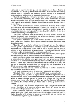 Franz Bardon Frabato el Mago
28
realizando el experimento sin que se me hiciese ningún daño. Durante el
experimento uno de los ayudantes se subió encima de mí de una manera muy
peculiar y me di cuenta de que no había ninguna sombra en el escenario a
pesar de que me sentía como un ser que tenía un cuerpo.
"Cuando los ayudantes volvieron a levantar mi cuerpo, Frabato se fijó en mí
con una mirada penetrante y me acerqué a mi cuerpo como si me estuviera
atrayendo un fuerte imán. Aunque intenté resistirme a esta fuerza, todo fue en
vano y perdí la consciencia. Cuando desperté me encontré de nuevo en mi
cuerpo físico.
"Ya no dudo que el espíritu humano sobrevive a la muerte de su cuerpo
físico y que se puede mover de la manera descrita por Frabato en su charla".
Después de dar las gracias a Frabato con efusión, el profesor volvió a su
asiento acompañado por un aplauso fervoroso del público. Se hizo de nuevo un
silencio expectante y Frabato prosiguió:
"Señoras y caballeros, estoy muy contento de que el profesor, que es una
persona imparcial, haya confirmado que el espíritu humano puede existir
independientemente de su cuerpo físico.
"Me gustaría mencionar que un ser humano que no se haya desarrollado
en el campo de la magia no podrá percibir ninguna sensación del mundo físico
después de morir.
"Dejando esto a un lado, quisiera hacer hincapié en que los legos no
pueden ejecutar experimentos de este tipo, porque si no se tiene un dominio
absoluto sobre los elementos, puede suceder que la armonía que hay entre el
espíritu, el alma y el cuerpo se vea alterada y que el sujeto termine en un
manicomio. ¡Que estas palabras les sirvan de advertencia!
"Pero ahora dirijamos nuestra atención a otros experimentos. ¿Quién quiere
entrar en contacto con un familiar o amigo que esté muerto?"
Había una fuerte tensión en la sala y al principio no había nadie que fuese
lo suficientemente valiente como para subir con una pregunta. Al final un
caballero de un palco se ofreció voluntario al experimento y el público aplaudió
aliviado. Cuando llegó al escenario se presentó bajo el nombre de Müller y dijo
que era el director de un banco. Con voz trémula dijo que deseaba ver a su
difunta hermana y saber algo de su destino actual.
Para que estuviese cómodo Frabato le pidió que se sentase en una silla
que había en el escenario diciendo:
“Por favor, dígame el nombre de la difunta y la fecha en la que falleció".
"Elisabeth Müller, murió el 16 de mayo de 1929 en el sanatorio local".
Frabato preguntó al público si alguien había conocido a la persona que se
había nombrado, con lo cual una señora mayor que estaba en el palco del Sr.
Müller se levantó diciendo que era la madre de la difunta. Dos hombres que
estaban en el mismo palco dijeron también que eran familiares de la fallecida y
una señora del público afirmó que había sido su amiga y compañera de
colegio.
"Es suficiente", dijo Frabato, "prefiero que haya muchas personas que
puedan identificar a la persona difunta que llamo. ¡Y ahora les pido
encarecidamente que presten atención!"
Había un silencio expectante y Frabato se sentó en un rincón del escenario
donde podía verlo todo el público. Después de unos segundos se puso pálido y
rígido, después volvió el color a su cara, pero cambió de una manera tan
sorprendente que ya no se parecía a Frabato.
 