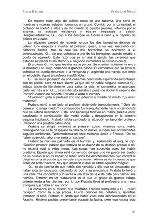 Franz Bardon Frabato el Mago
54
De repente hubo algo de bullicio cerca de una taberna. Una serie de
hombres y mujeres estaban formando un grupo. Comido por la curiosidad, el
profesor se acercó a ellos y se dio cuenta de quedas jóvenes, influidos por el
alcohol, se estaban insultando y habían empezado a pelear.
Desgraciadamente, G… dijo a los dos que se fueran a casa y se dejaran de
peleas en la calle.
La situación cambió de repente porque los dos borrachos dejaron de
pelear. Uno empezó a insultar al profesor, quien, a su vez, reaccionó con
palabras fuertes, tras lo cual los dos borrachos se acercaron a él
amenazándolo. G... dio una bofetada a uno de los borrachos cuando estaba a
punto de agarrarlo. Esto hizo que se armara la gorda: las personas que
estaban alrededor lo insultaron y el segundo camorrista se volvió hacia él.
El profesor G... vio que llevaba las de perder. Se adentró rápidamente entre
la multitud y se alejó corriendo a grandes pasos. El camorrista que se llevó la
bofetada no quería renunciar a la venganza y, cogiendo una navaja que tenía
en el bolsillo, siguió al profesor insultándolo.
G... se metió jadeando en una calle más concurrida esperando encontrarse
con un policía; pero no tuvo suerte ya que allí no había ninguno. Aunque G...
estaba corriendo literalmente para salvar la vida, el camorrista se acercaba
cada vez más a él. G…, casi exhausto, estaba a punto de doblar la esquina del
Polvorín cuando de repente Frabato le cerró el camino.
"Ayúdeme", gritó el profesor con voz jadeante y mirada de miedo, "¡quieren
matarme!".
Frabato echó a un lado al profesor diciéndole tranquilamente: "¡Deje de
correr y no tenga miedo!" a continuación fue tranquilamente hacia el camorrista
que se estaba acercando. Este, con la navaja todavía en mano, parecía estar
paralizado. A continuación dio media vuelta y desapareció en la primera
esquina insultando. Frabato había cambiado la situación en favor del profesor
utilizando una palabra cabalística.
Frabato se dirigió entonces al profesor quien, mientras tanto, había
conseguido que se le despejase la cabeza de nuevo, aunque sus extremidades
seguían temblando. Tartamudeaba un poco mientras decía a Frabato: "De no
haber aparecido, ahora yo sería un cadáver".
Frabato le dio una palmada en el hombro y, señalando el reloj, le dijo:
"Querido profesor, parece que todavía no es dueño de su destino, porque si no,
no estaría aquí a estas horas. Las cosas han sucedido como las había
predicho. Espero que ahora esté convencido de que uno no puede ser dueño
de su destino si no es capaz de tener todos los acontecimientos bajo control ni
dirigirlos en la dirección que se quiere que tomen. Ahora se dará cuenta de que
antes de poder hacerlo, hay que alcanzar lo que se llama equilibrio mágico".
G... se dio cuenta de que había sido vencido y dijo que se disculpaba por
haber sido tan cabezota, culpando de todo a su arrogancia. Frabato lo llevó a
una calle más concurrida y lo invitó a una taza de té o de café para calmar sus
nervios. Entraron en un restaurante en el que un grupo de gitanos estaba
entreteniendo a los clientes, por lo que Frabato llevó al profesor a una mesa
tranquila que había en un rincón.
La confianza en sí mismo que mostraba Frabato tranquilizó a G..., quien
recuperó pronto la suya propia. Quería conocer los detalles y, mientras
tomaban el café, Frabato le contó que había visto este acontecimiento en el
Akasha. Hubiera podido presentarse durante la lucha, pero eso habría sido
 