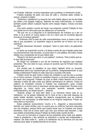 Franz Bardon Frabato el Mago
56
con Frabato. Además, muchos esperaban que sucediese un fenómeno oculto.
Frabato acababa de pedir una taza de café y, mientras daba vueltas al
azúcar, empezó a hablar:
"¡Señoras y caballeros! La mayoría han oído hablar alguna vez de las bolas
de cristal y los espejos mágicos. Además de estos instrumentos, un iniciado
también puede utilizar cualquier líquido como espejo mágico, incluso una taza
de café".
Una actriz estaba a punto de hacer una pregunta cuando Frabato le hizo
una señal con la mano para que se callase por un momento.
"Sé que me va a preguntar si la representación de mañana va a ser un
éxito, si va a tener un nuevo papel y me va a decir que ha cometido algunos
errores en el ensayo general".
Entonces miró la taza de café concentrándose como si fuese a leer en
ella lo que sucedería. La superficie negra le permitía ver el futuro con el ojo
espiritual.
"Puede descansar tranquila", prosiguió, "será un gran éxito y la aplaudirán
mucho".
La actriz se sorprendió mucho y al darse cuenta de que Frabato podía leer
sus pensamientos más secretos, no pudo decir ni una palabra. De todos modos
estaba muy complacida con lo que había oído.
"Ninguno me tiene que decir ni una palabra", continuó, "diré a todos qué es
lo que más le preocupa".
Se dirigió con seriedad a uno de los hombres de negocios que estaban
presentes: "No veo claro lo suyo, porque el acuerdo que ha firmado hace dos
días irá mal".
Era verdad que el caballero al que había hablado firmó un acuerdo,
quedándose éste muy impresionado por la profecía. Desgraciadamente, lo que
estaba profetizando Frabato en este caso iba a suceder más tarde.
Frabato contó de este modo a todos los invitados lo que les iba a suceder
en un futuro cercano. Cuando no quedaba ninguno y una joven estaba a punto
de hacer otra pregunta, Frabato se puso el dedo índice derecho en la boca,
indicado a todos de este modo que debían permanecer en silencio. Todos se
callaron de inmediato mirando a Frabato con expectación, quien miraba
fijamente a un rincón como si estuviese viendo algo excepcional. Durante unos
segundos su rostro tenía una expresión ausente, después respiró
profundamente y se dirigió hacia K... diciendo:
"Querido amigo, no está bien dejar a su hermana menor sola en su
habitación. Le ha estado hablando de mí todo el día y ella está deseosa de
poder hablar también conmigo. No debería avergonzarle que su enferma
hermana nos acompañe, la enfermedad no es ninguna vergüenza. Puedo ver
cómo llora su hermana".
Estas palabras sorprendieron mucho a K... llegando a desconcertarle.
Admitió con cierta timidez que no quería que su enferma hermana estuviese
con los invitados, porque temía que podría hacer que no hubiese una buena
atmósfera. Esta fue la única razón que hizo que tomara esta decisión, y dijo
que estaba sorprendido porque Frabato se había dado cuenta de ello.
Iría a por su hermana si ninguno de los presentes tenía nada que objetar.
Todos lo aceptaron y dos señoras se ofrecieron a ayudar ala incapacitada a
vestirse. De este modo K... subió a la habitación de su hermana con las dos
señoras para saber si estaba llorando en la cama.
 