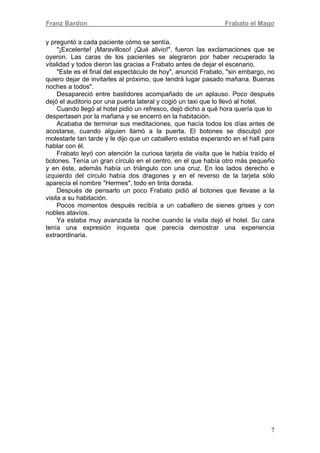 Franz Bardon Frabato el Mago
7
y preguntó a cada paciente cómo se sentía.
"¡Excelente! ¡Maravilloso! ¡Qué alivio!", fueron las exclamaciones que se
oyeron. Las caras de los pacientes se alegraron por haber recuperado la
vitalidad y todos dieron las gracias a Frabato antes de dejar el escenario.
"Este es el final del espectáculo de hoy", anunció Frabato, "sin embargo, no
quiero dejar de invitarles al próximo, que tendrá lugar pasado mañana. Buenas
noches a todos".
Desapareció entre bastidores acompañado de un aplauso. Poco después
dejó el auditorio por una puerta lateral y cogió un taxi que lo llevó al hotel.
Cuando llegó al hotel pidió un refresco, dejó dicho a qué hora quería que lo
despertasen por la mañana y se encerró en la habitación.
Acababa de terminar sus meditaciones, que hacía todos los días antes de
acostarse, cuando alguien llamó a la puerta. El botones se disculpó por
molestarle tan tarde y le dijo que un caballero estaba esperando en el hall para
hablar con él.
Frabato leyó con atención la curiosa tarjeta de visita que le había traído el
botones. Tenía un gran círculo en el centro, en el que había otro más pequeño
y en éste, además había un triángulo con una cruz. En los lados derecho e
izquierdo del círculo había dos dragones y en el reverso de la tarjeta sólo
aparecía el nombre "Hermes", todo en tinta dorada.
Después de pensarlo un poco Frabato pidió al botones que llevase a la
visita a su habitación.
Pocos momentos después recibía a un caballero de sienes grises y con
nobles atavíos.
Ya estaba muy avanzada la noche cuando la visita dejó el hotel. Su cara
tenía una expresión inquieta que parecía demostrar una experiencia
extraordinaria.
 