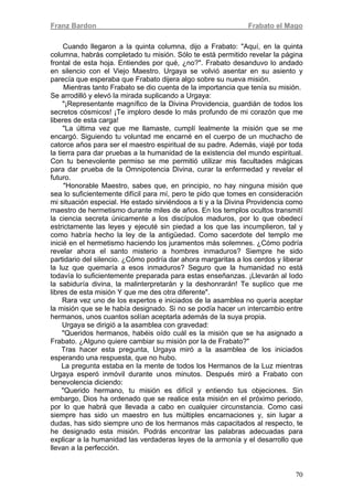 Franz Bardon Frabato el Mago
70
Cuando llegaron a la quinta columna, dijo a Frabato: "Aquí, en la quinta
columna, habrás completado tu misión. Sólo te está permitido revelar la página
frontal de esta hoja. Entiendes por qué, ¿no?". Frabato desanduvo lo andado
en silencio con el Viejo Maestro. Urgaya se volvió asentar en su asiento y
parecía que esperaba que Frabato dijera algo sobre su nueva misión.
Mientras tanto Frabato se dio cuenta de la importancia que tenía su misión.
Se arrodilló y elevó la mirada suplicando a Urgaya:
"¡Representante magnífico de la Divina Providencia, guardián de todos los
secretos cósmicos! ¡Te imploro desde lo más profundo de mi corazón que me
liberes de esta carga!
"La última vez que me llamaste, cumplí lealmente la misión que se me
encargó. Siguiendo tu voluntad me encarné en el cuerpo de un muchacho de
catorce años para ser el maestro espiritual de su padre. Además, viajé por toda
la tierra para dar pruebas a la humanidad de la existencia del mundo espiritual.
Con tu benevolente permiso se me permitió utilizar mis facultades mágicas
para dar prueba de la Omnipotencia Divina, curar la enfermedad y revelar el
futuro.
"Honorable Maestro, sabes que, en principio, no hay ninguna misión que
sea lo suficientemente difícil para mí, pero te pido que tomes en consideración
mi situación especial. He estado sirviéndoos a ti y a la Divina Providencia como
maestro de hermetismo durante miles de años. En los templos ocultos transmití
la ciencia secreta únicamente a los discípulos maduros, por lo que obedecí
estrictamente las leyes y ejecuté sin piedad a los que las incumplieron, tal y
como habría hecho la ley de la antigüedad. Como sacerdote del templo me
inicié en el hermetismo haciendo los juramentos más solemnes. ¿Cómo podría
revelar ahora el santo misterio a hombres inmaduros? Siempre he sido
partidario del silencio. ¿Cómo podría dar ahora margaritas a los cerdos y liberar
la luz que quemaría a esos inmaduros? Seguro que la humanidad no está
todavía lo suficientemente preparada para estas enseñanzas. ¡Llevarán al Iodo
la sabiduría divina, la malinterpretarán y la deshonrarán! Te suplico que me
libres de esta misión Y que me des otra diferente".
Rara vez uno de los expertos e iniciados de la asamblea no quería aceptar
la misión que se le había designado. Si no se podía hacer un intercambio entre
hermanos, unos cuantos solían aceptarla además de la suya propia.
Urgaya se dirigió a la asamblea con gravedad:
"Queridos hermanos, habéis oído cuál es la misión que se ha asignado a
Frabato. ¿Alguno quiere cambiar su misión por la de Frabato?"
Tras hacer esta pregunta, Urgaya miró a la asamblea de los iniciados
esperando una respuesta, que no hubo.
La pregunta estaba en la mente de todos los Hermanos de la Luz mientras
Urgaya esperó inmóvil durante unos minutos. Después miró a Frabato con
benevolencia diciendo:
"Querido hermano, tu misión es difícil y entiendo tus objeciones. Sin
embargo, Dios ha ordenado que se realice esta misión en el próximo periodo,
por lo que habrá que llevada a cabo en cualquier circunstancia. Como casi
siempre has sido un maestro en tus múltiples encarnaciones y, sin lugar a
dudas, has sido siempre uno de los hermanos más capacitados al respecto, te
he designado esta misión. Podrás encontrar las palabras adecuadas para
explicar a la humanidad las verdaderas leyes de la armonía y el desarrollo que
llevan a la perfección.
 