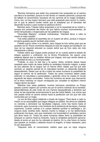 Franz Bardon Frabato el Mago
71
"Muchos hermanos que están hoy presentes han empezado en el camino
que lleva a la santidad, porque no han tenido un maestro personal y porque les
ha faltado el conocimiento necesario de los caminos de la magia verdadera.
Como ves, no hay ningún hermano que esté preparado para asumir tu misión,
por lo que te pediría cordial mente que la aceptaras por el bienestar del
desarrollo humano y para revelar la sabiduría divina".
Mientras tanto, Frabato había empezado a ver la necesidad de su misión y,
aunque era consciente del hecho de que habría muchos inconvenientes, se
sintió tranquilizado y revigorizado por las palabras de Urgaya.
"Honorable Maestro", contestó inclinándose, "intentaré llevar a cabo la
misión lo mejor posible".
Tras estas palabras la asamblea dio un suspiro de alivio, porque a ninguno
le habría gustado asumir también esta misión.
Frabato quería volver a su asiento, pero Urgaya le hizo señas para que se
quedara con él. Pocos momentos después la cara de Urgaya se transfiguró. Un
rayo de luz especial atravesó su cuerpo astral que se hizo cada vez más
transparente y etéreo.
Frabato sabía que Urgaya podía producir en su cuerpo astral el estado de
éxtasis supremo y unificación con la Divina Providencia. Se oyeron unas
palabras lejanas que no estaban dichas por Urgaya, sino que venían desde la
profundidad de esa Luz incomprensible:
"Frabato, tu eres mi leal hijo y te quiero. Estoy contento deque hayas
aceptado esta misión de hacer pública la verdadera iniciación mágica, a pesar
de que además Se te cargue con un Karma difícil. Sabes que los que sólo
conocen un aspecto parcial de mi naturaleza tendrán un desarrollo bastante
desequilibrado. Deseo que se dé a todos los seres humanos la posibilidad de
seguir el camino de la perfección. Todos los seres humanos deben poder
entender mi naturaleza y personalidad y aprender cómo he creado el mundo
siguiendo las leyes universales. Todos los humanos se tienen que reencarnar
en la tierra mientras no hayan conseguido por completo el equilibrio interior
mágico dentro de ellos".
Mientras oían estas palabras, muchos hermanos recordaron su Propio
pasado cuando viajaron por primera vez por el camino indirecto de la santidad,
desarrollándose de este modo de una manera desequilibrada y teniendo que
hacer en las siguientes encarnaciones lo que les había faltado. Los únicos que
han podido tomar el camino directo hacia la perfección son los que han sido
conducidos por un mago.
La voz de Dios siguió hablando a través de Urgaya: "Para llevar a cabo tu
misión no es aconsejable que hagas milagros en público. De ahora en adelante
no volverás a demostrar tus facultades mágicas, como has hecho hasta el
momento, para convencer a los hombres de la existencia de las leyes y fuerzas
superiores. Cuando vuelvas a tu cuerpo deberás cambiar tu estrategia y, sin
ninguna duda, tendrás éxito. Aprecio mucho tu trabajo y no me deshonrarás
publicando mis leyes, sino que mostrarás a la humanidad el verdadero camino
que lleva hacia mí. Todos los seres humanos deben tener la posibilidad de
empezar su camino hacia la iniciación, hacia la verdadera perfección genuina,
desde el punto en que los ha colocado el destino. En tu vida futura no tienes
que parecer un iniciado y deberás recurrir al engaño, si fuese necesario, para
no ser descubierto.
"Adquiere todo el conocimiento médico para que no haya ninguna
 