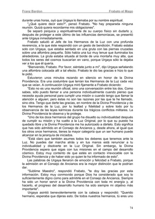 Franz Bardon Frabato el Mago
74
durante unas horas, oyó que Urgaya lo llamaba por su nombre espiritual.
"¿Qué quiere decir esto?", pensó Frabato. "No hay preparada ninguna
reunión. Quizá quiera recordarme mis obligaciones".
Se separó psíquica y espiritualmente de su cuerpo físico sin dudarlo y,
después de proteger a este último de las influencias demoníacas, se presentó
ante Urgaya inmediatamente.
Frabato saludó al Jefe de los Hermanos de la Luz con una profunda
reverencia, a la que éste respondió con un gesto de bendición. Frabato estaba
solo con Urgaya, que estaba sentado en una gruta con las piernas cruzadas
sobre una alfombra pequeña. Sólo había una luz muy tenue que iluminaba los
alrededores. La gruta estaba situada al borde de una montaña muy alta, que
todos los seres del cosmos buscarían en vano, porque Urgaya sólo la dejaba
ver a los que él quería.
"Bienvenido, Frabato. Por favor, siéntate junto a mí", dijo Urgaya señalando
una alfombra colocada allí a tal efecto. Frabato le dio las gracias e hizo lo que
le pidió.
Estuvieron unos minutos rezando en silencio en honor de la Divina
Providencia. Era una costumbre que tenían los Hermanos de la Luz cada vez
que se veían. A continuación Urgaya miró fijamente a Frabato diciendo:
"Esto no es una reunión oficial, sino una conversación entre los dos. Como
sabes, sólo puedo llamar a una persona individualmente cuando pienso que
necesita ayuda personal para cumplir una misión o cuando tengo que llamar la
atención a alguien; pero éstas no son las razones por las que te he llamado,
sino otra. Tengo que darte las gracias, en nombre de la Divina Providencia y de
los Hermanos de la Luz, por tu lealtad y fidelidad y sobre todo por tu
observancia de las leyes kármicas durante los trágicos conflictos militares. La
Divina Providencia te observa y te protege.
"Uno de los doce hermanos del grupo ha disuelto su individualidad después
de cumplir su misión y ha vuelto a la Luz Original, por lo que su puesto ha
quedado libre y la Divina Providencia me ha autorizado a dártelo. Esto significa
que has sido admitido en el Consejo de Ancianos y, desde ahora, al igual que
los otros once hermanos, tienes la mayor categoría que un ser humano puede
alcanzar en la jerarquía de iniciados.
"Está claro que también asumes todos los deberes que tenemos ante la
Luz. No puedes dar marcha atrás y en tus manos está renunciar a tu
individualidad y disolverte en la Luz Original. Sin embargo, la Divina
Providencia espera que sigas con tus misiones en el campo del desarrollo
cósmico. Estoy muy contento de que estés en contacto irrevocable con la
Divina Providencia y de haber sido yo quien te ha informado de esto".
Las palabras de Urgaya llenaron de emoción y felicidad a Frabato, porque
la admisión en el Consejo de Ancianos era la mayor distinción que le podrían
dar.
"Sublime Maestro", respondió Frabato, "te doy las gracias por esta
información. Estoy muy conmovido porque Dios ha considerado que soy lo
suficientemente digno como para admitirle en el Consejo de Ancianos. Siempre
ha sido un honor servir a la Divina Providencia con toda mi energía y, al
hacerlo, el progreso del desarrollo humano ha sido siempre mi objetivo más
importante".
Urgaya asintió benevolentemente con la cabeza y respondió: "Querido
hermano, esperaba que dijeras esto. De todos nuestros hermanos, tú eres uno
 