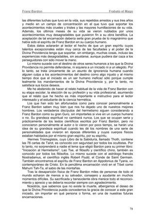 Franz Bardon Frabato el Mago
78
las diferentes luchas que tuvo en la vida, sus repetidos arrestos y sus tres años
y medio en un campo de concentración en el que tuvo que soportar los
acontecimientos más crueles y tristes y las mayores humillaciones de su vida.
Además, los últimos meses de su vida se vieron nublados por unos
acontecimientos muy desagradables que pusieron fin a su obra benéfica. La
aceptación de tal encarnación debería serla gran prueba de lo magnánimo que
había sido el espíritu de Franz Bardon en su cuerpo humano.
Estos datos aclararán al lector el hecho de que un gran espíritu cuyos
talentos excepcionales están muy cerca de las facultades y el poder de la
Divina Providencia tenga que soportar, sin embargo, muchas cosas, incluso las
experiencias más desagradables, sin asustarse, aunque pudiera dar caza a los
perseguidores con sólo mover la mano.
Lo mismo sucede con el destino de otros seres humanos a los que la Divina
Providencia no permite defenderse, ni siquiera a un iniciado ni a un elegido. Por
lo tanto, se trata únicamente de un asunto de ignorancia humana cuando
alguien culpa a los acontecimientos del destino como algo injusto y al mismo
tiempo dice que el iniciado es un ser humano ineficaz sólo porque cumple
lealmente los mandamientos de la Divina Providencia y, por lo tanto, no
satisface sus locos deseos.
Me he abstenido de hacer el relato habitual de la vida de Franz Bardon con
su etapa escolar, la elección de su profesión y su vida profesional, asumiendo
que el relato que he hecho es más importante e instructivo para el lector
interesado y el estudiante de la ciencia hermética.
Los que han sido tan afortunados como para conocer personalmente a
Franz Bardon saben muy bien que nos ha dejado uno de nuestros mejores
hombres. Los verdaderos discípulos del hermetismo siguen considerando a
Franz Bardon como su gran Gurú, sin importarles si vive en un cuerpo humano
o no. Su grandeza espiritual no cambiará nunca. Los que se ocupan seria y
prácticamente de los textos científicos escritos por Franz Bardon, pero no
conocieron personalmente al autor o lo vieron por poco tiempo, se harán una
idea de su grandeza espiritual cuando les dé los nombres de una serie de
personalidades que vivieron en épocas diferentes y cuyos cuerpos físicos
estaban habitados por el mismo gran espíritu, por su espíritu.
Hermes Trismegistos, cuyo Libro de la Sabiduría, llamado Thoth, contiene
las 78 cartas de Tarot, es conocido con seguridad por todos los ocultistas. Por
lo tanto, no sorprenderá a nadie el lema que eligió Bardon para su primer libro:
"Iniciación al Hermetismo". Lao Tse, el filósofo y científico chino, también es
conocido por todos los filósofos. Lo mismo sucede con el astrólogo francés
Nostradamus, el científico inglés Robert Fludd, el Conde de Saint Germain.
También encontramos el espíritu de Franz Bardon en Appolonius de Tyana, un
contemporáneo de Cristo. En la penúltima encarnación vivió en el Tíbet como
Mahum Tah-Ta, el sabio de las montañas.
Tras la desaparición física de Franz Bardon miles de personas de todo el
mundo echaron de menos a su salvador, consejero y ayudante en muchos
momentos difíciles. Su sacrificada y benevolente obra merece todo el reconoci-
miento y aprecio y se debería recordar siempre con agradecimiento.
Nosotros, que sabemos que no existe la muerte, albergamos el deseo de
que la Divina Providencia pueda concedernos la gracia de conocer a este gran
iniciado, sin importar en qué persona o forma, en una de nuestras futuras
encarnaciones.
 