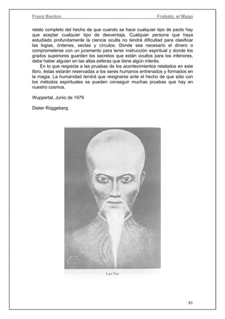 Franz Bardon Frabato, el Mago
81
relato completo del hecho de que cuando se hace cualquier tipo de pacto hay
que aceptar cualquier tipo de desventaja. Cualquier persona que haya
estudiado profundamente la ciencia oculta no tendrá dificultad para clasificar
las logias, órdenes, sectas y círculos. Donde sea necesario el dinero o
comprometerse con un juramento para tener instrucción espiritual y donde los
grados superiores guarden los secretos que están ocultos para los inferiores,
debe haber alguien en las altas esferas que tiene algún interés.
En lo que respecta a las pruebas de los acontecimientos relatados en este
libro, éstas estarán reservadas a los seres humanos entrenados y formados en
la magia. La humanidad tendrá que resignarse ante el hecho de que sólo con
los métodos espirituales se pueden conseguir muchas pruebas que hay en
nuestro cosmos.
Wuppertal, Junio de 1979
Dieter Rüggeberg
 