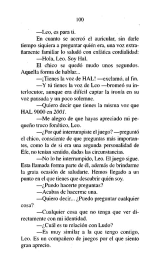 100

—Leo, es para ti.
En cuanto se acercó el auricular, sin darle
tiempo siquiera a preguntar quién era, una voz extrañamente familiar lo saludó con enfática cordialidad:
—Hola, Leo. Soy Hal.
El chico se quedó mudo unos segundos.
Aquella forma de hablar...
—¡Tienes la voz de HAL! —exclamó, al fin.
—Y tú tienes la voz de Leo —bromeó su interlocutor, aunque era difícil captar la ironía en su
voz pausada y un poco solemne.
—Quiero decir que tienes la misma voz que
HAL 9000 en 2001.
—Me alegro de que hayas apreciado mi pequeño truco fonético, Leo.
—¿Por qué interrumpiste el juego? —preguntó
el chico, consciente de que preguntas más importantes, como la de si era una segunda personalidad de
Efe, no tenían sentido, dadas las circunstancias.
—No lo he interrumpido, Leo. El juego sigue.
Esta llamada forma parte de él, además de brindarme
la grata ocasión de saludarte. Hemos llegado a un
punto en el que tienes que descubrir quién soy.
—¿Puedo hacerte preguntas?
—Acabas de hacerme una.
—Quiero decir... ¿Puedo preguntar cualquier
cosa?
—Cualquier cosa que no tenga que ver directamente con mi identidad.
—¿Cuál es tu relación con Ludo?
—Es muy similar a la que tengo contigo,
Leo. Es un compañero de juegos por el que siento
gran aprecio.

 
