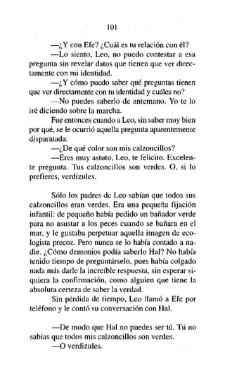 101

—¿Y con Efe? ¿Cuál es tu relación con él?
—Lo siento, Leo, no puedo contestar a esa
pregunta sin revelar datos que tienen que ver directamente con mi identidad.
—¿Y cómo puedo saber qué preguntas tienen
que ver directamente con tu identidad y cuáles no?
—No puedes saberlo de antemano. Yo te lo
iré diciendo sobre la marcha.
Fue entonces cuando a Leo, sin saber muy bien
por qué, se le ocurrió aquella pregunta aparentemente
disparatada:
—¿De qué color son mis calzoncillos?
—Eres muy astuto, Leo, te felicito. Excelente pregunta. Tus calzoncillos son verdes. O, si lo
prefieres, verdizules.
Sólo los padres de Leo sabían que todos sus
calzoncillos eran verdes. Era una pequeña fijación
infantil: de pequeño había pedido un bañador verde
para no asustar a los peces cuando se bañara en el
mar, y le gustaba perpetuar aquella imagen de ecologista precoz. Pero nunca se lo había contado a nadie. ¿Cómo demonios podía saberlo Hal? No había
tenido tiempo de preguntárselo, pues había colgado
nada más darle la increíble respuesta, sin esperar siquiera la confirmación, como alguien que tiene la
absoluta certeza de saber la verdad.
Sin pérdida de tiempo, Leo llamó a Efe por
teléfono y le contó su conversación con Hal.
—De modo que Hal no puedes ser tú. Tú no
sabías que todos mis calzoncillos son verdes.
—O verdizules.

 